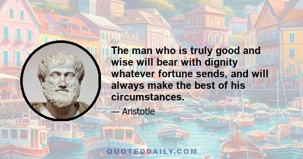 The man who is truly good and wise will bear with dignity whatever fortune sends, and will always make the best of his circumstances.