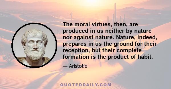 The moral virtues, then, are produced in us neither by nature nor against nature. Nature, indeed, prepares in us the ground for their reception, but their complete formation is the product of habit.