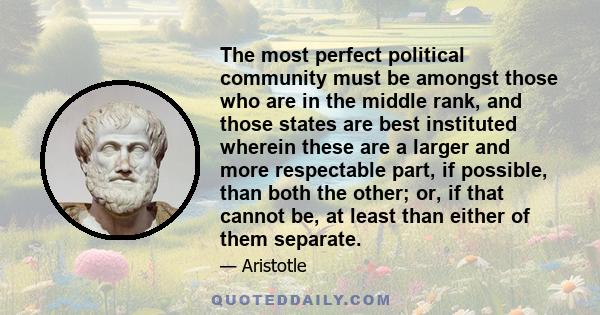 The most perfect political community must be amongst those who are in the middle rank, and those states are best instituted wherein these are a larger and more respectable part, if possible, than both the other; or, if