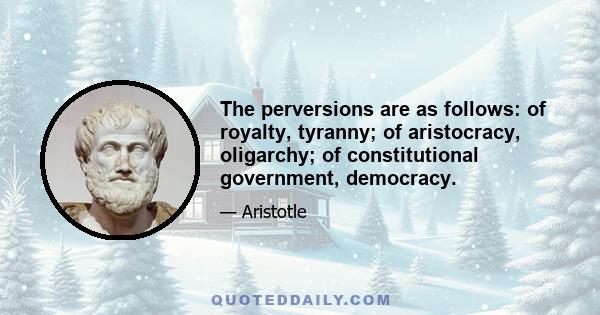 The perversions are as follows: of royalty, tyranny; of aristocracy, oligarchy; of constitutional government, democracy.