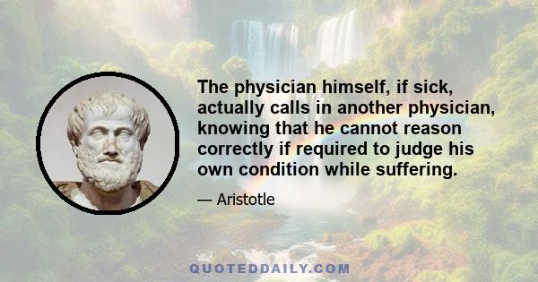 The physician himself, if sick, actually calls in another physician, knowing that he cannot reason correctly if required to judge his own condition while suffering.