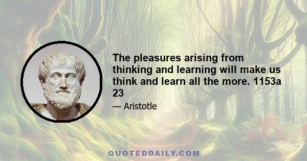 The pleasures arising from thinking and learning will make us think and learn all the more. 1153a 23