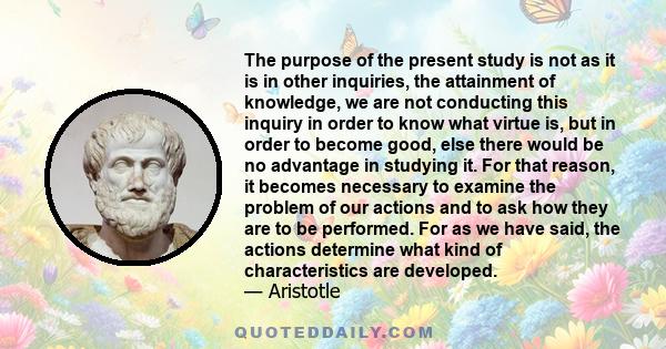 The purpose of the present study is not as it is in other inquiries, the attainment of knowledge, we are not conducting this inquiry in order to know what virtue is, but in order to become good, else there would be no