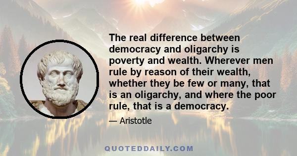 The real difference between democracy and oligarchy is poverty and wealth. Wherever men rule by reason of their wealth, whether they be few or many, that is an oligarchy, and where the poor rule, that is a democracy.