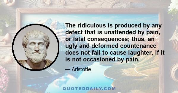 The ridiculous is produced by any defect that is unattended by pain, or fatal consequences; thus, an ugly and deformed countenance does not fail to cause laughter, if it is not occasioned by pain.