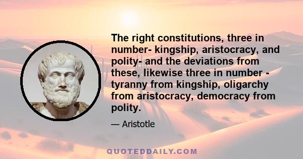 The right constitutions, three in number- kingship, aristocracy, and polity- and the deviations from these, likewise three in number - tyranny from kingship, oligarchy from aristocracy, democracy from polity.