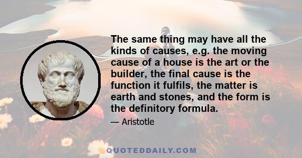 The same thing may have all the kinds of causes, e.g. the moving cause of a house is the art or the builder, the final cause is the function it fulfils, the matter is earth and stones, and the form is the definitory