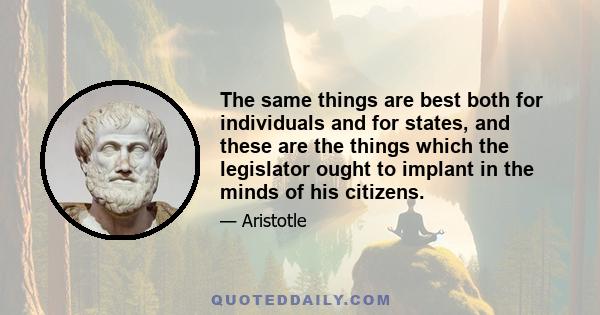 The same things are best both for individuals and for states, and these are the things which the legislator ought to implant in the minds of his citizens.