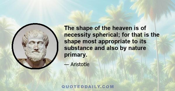 The shape of the heaven is of necessity spherical; for that is the shape most appropriate to its substance and also by nature primary.