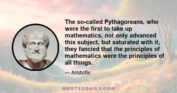 The so-called Pythagoreans, who were the first to take up mathematics, not only advanced this subject, but saturated with it, they fancied that the principles of mathematics were the principles of all things.