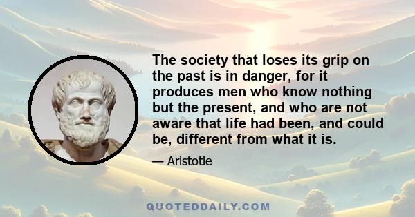 The society that loses its grip on the past is in danger, for it produces men who know nothing but the present, and who are not aware that life had been, and could be, different from what it is.