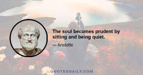 The soul becomes prudent by sitting and being quiet.