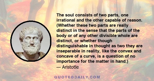 The soul consists of two parts, one irrational and the other capable of reason. (Whether these two parts are really distinct in the sense that the parts of the body or of any other divisible whole are distinct, or