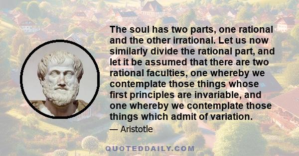 The soul has two parts, one rational and the other irrational. Let us now similarly divide the rational part, and let it be assumed that there are two rational faculties, one whereby we contemplate those things whose