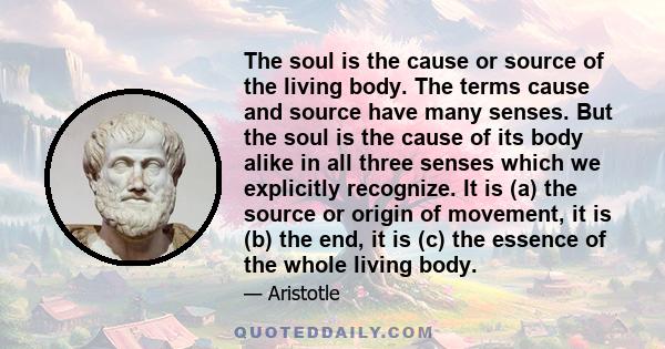 The soul is the cause or source of the living body. The terms cause and source have many senses. But the soul is the cause of its body alike in all three senses which we explicitly recognize. It is (a) the source or