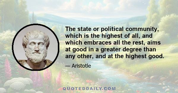 The state or political community, which is the highest of all, and which embraces all the rest, aims at good in a greater degree than any other, and at the highest good.