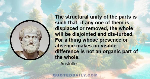 The structural unity of the parts is such that, if any one of them is displaced or removed, the whole will be disjointed and dis­turbed. For a thing whose presence or absence makes no visible difference is not an