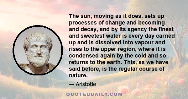 The sun, moving as it does, sets up processes of change and becoming and decay, and by its agency the finest and sweetest water is every day carried up and is dissolved into vapour and rises to the upper region, where