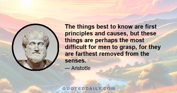 The things best to know are first principles and causes, but these things are perhaps the most difficult for men to grasp, for they are farthest removed from the senses.