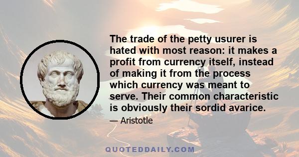 The trade of the petty usurer is hated with most reason: it makes a profit from currency itself, instead of making it from the process which currency was meant to serve. Their common characteristic is obviously their