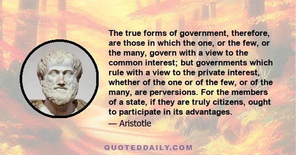 The true forms of government, therefore, are those in which the one, or the few, or the many, govern with a view to the common interest; but governments which rule with a view to the private interest, whether of the one 