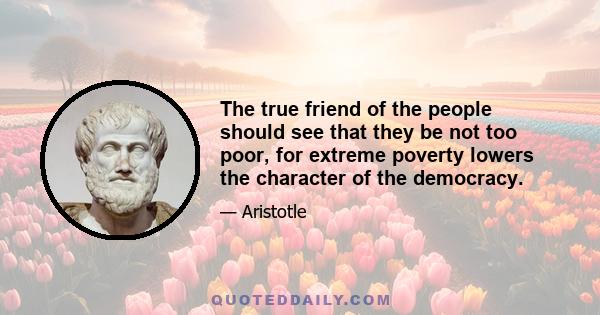 The true friend of the people should see that they be not too poor, for extreme poverty lowers the character of the democracy.