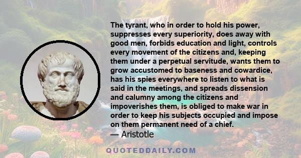 The tyrant, who in order to hold his power, suppresses every superiority, does away with good men, forbids education and light, controls every movement of the citizens and, keeping them under a perpetual servitude,