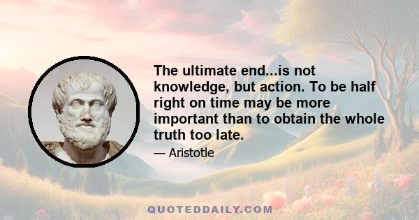 The ultimate end...is not knowledge, but action. To be half right on time may be more important than to obtain the whole truth too late.