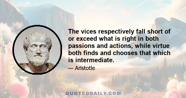 The vices respectively fall short of or exceed what is right in both passions and actions, while virtue both finds and chooses that which is intermediate.