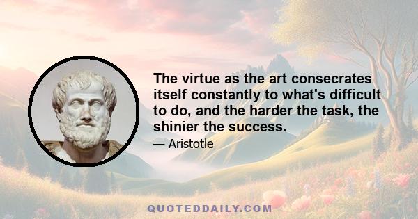 The virtue as the art consecrates itself constantly to what's difficult to do, and the harder the task, the shinier the success.