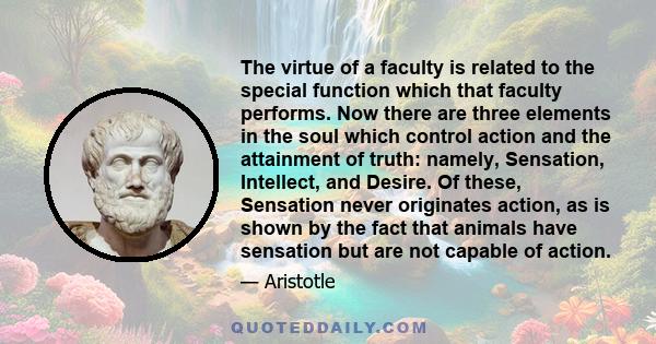 The virtue of a faculty is related to the special function which that faculty performs. Now there are three elements in the soul which control action and the attainment of truth: namely, Sensation, Intellect, and