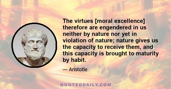 The virtues [moral excellence] therefore are engendered in us neither by nature nor yet in violation of nature; nature gives us the capacity to receive them, and this capacity is brought to maturity by habit.