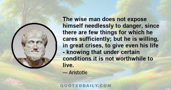 The wise man does not expose himself needlessly to danger, since there are few things for which he cares sufficiently; but he is willing, in great crises, to give even his life - knowing that under certain conditions it 