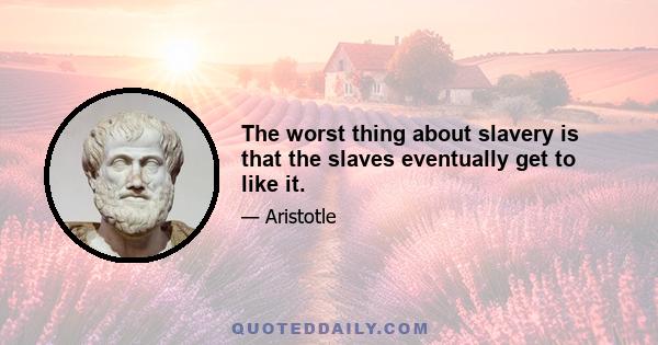 The worst thing about slavery is that the slaves eventually get to like it.