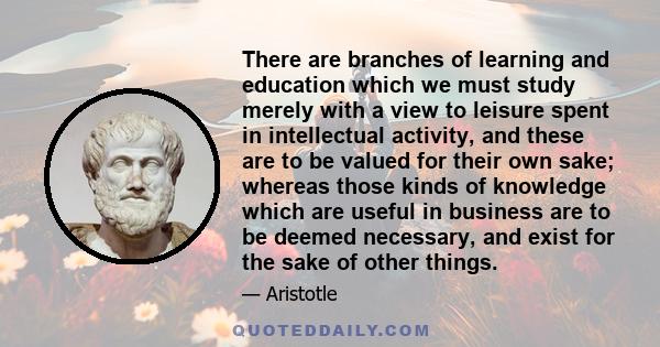 There are branches of learning and education which we must study merely with a view to leisure spent in intellectual activity, and these are to be valued for their own sake; whereas those kinds of knowledge which are