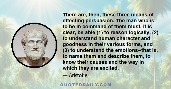 There are, then, these three means of effecting persuasion. The man who is to be in command of them must, it is clear, be able (1) to reason logically, (2) to understand human character and goodness in their various