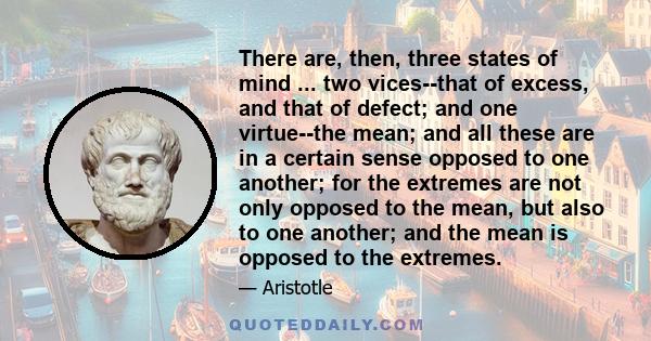 There are, then, three states of mind ... two vices--that of excess, and that of defect; and one virtue--the mean; and all these are in a certain sense opposed to one another; for the extremes are not only opposed to