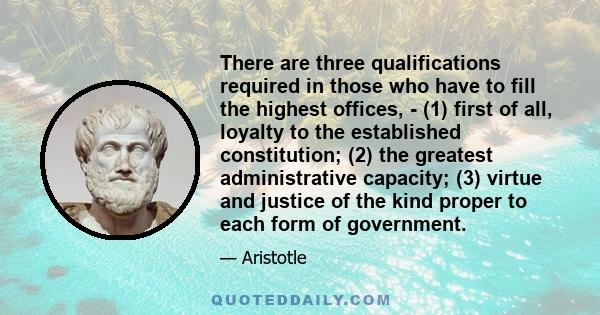 There are three qualifications required in those who have to fill the highest offices, - (1) first of all, loyalty to the established constitution; (2) the greatest administrative capacity; (3) virtue and justice of the 