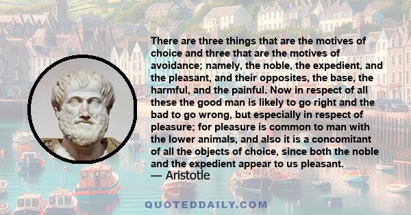 There are three things that are the motives of choice and three that are the motives of avoidance; namely, the noble, the expedient, and the pleasant, and their opposites, the base, the harmful, and the painful. Now in