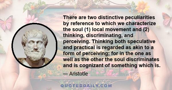 There are two distinctive peculiarities by reference to which we characterize the soul (1) local movement and (2) thinking, discriminating, and perceiving. Thinking both speculative and practical is regarded as akin to