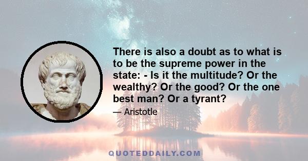 There is also a doubt as to what is to be the supreme power in the state: - Is it the multitude? Or the wealthy? Or the good? Or the one best man? Or a tyrant?