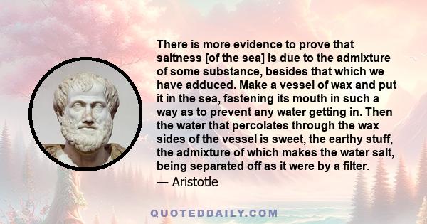 There is more evidence to prove that saltness [of the sea] is due to the admixture of some substance, besides that which we have adduced. Make a vessel of wax and put it in the sea, fastening its mouth in such a way as