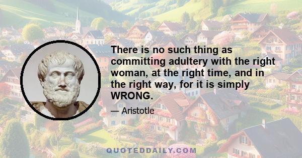 There is no such thing as committing adultery with the right woman, at the right time, and in the right way, for it is simply WRONG.