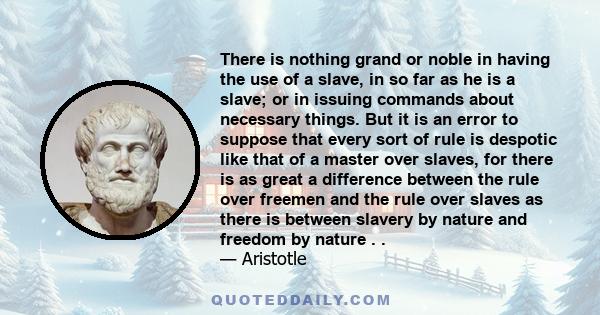 There is nothing grand or noble in having the use of a slave, in so far as he is a slave; or in issuing commands about necessary things. But it is an error to suppose that every sort of rule is despotic like that of a