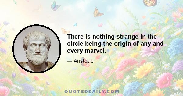 There is nothing strange in the circle being the origin of any and every marvel.