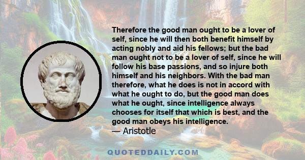 Therefore the good man ought to be a lover of self, since he will then both benefit himself by acting nobly and aid his fellows; but the bad man ought not to be a lover of self, since he will follow his base passions,