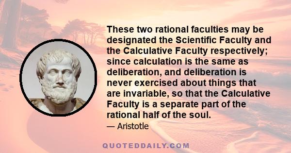 These two rational faculties may be designated the Scientific Faculty and the Calculative Faculty respectively; since calculation is the same as deliberation, and deliberation is never exercised about things that are