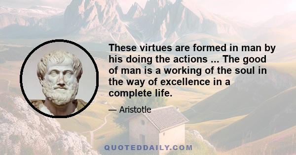 These virtues are formed in man by his doing the actions ... The good of man is a working of the soul in the way of excellence in a complete life.