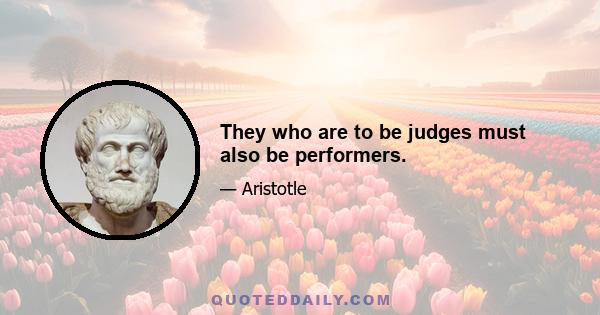 They who are to be judges must also be performers.