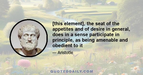 [this element], the seat of the appetites and of desire in general, does in a sense participate in principle, as being amenable and obedient to it